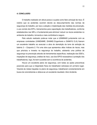 52
4. CONCLUSÃO
O trabalho realizado em altura possui a queda como fator principal de risco. É
notório que os acidentes ocorrem devido ao descumprimento das normas de
segurança do trabalho, por isso a adoção e implantação das medidas de prevenção,
o uso correto dos EPI’s, treinamentos para capacitação dos trabalhadores, conforme
estabelecidos nas NR’s, é fundamental para eliminar/ reduzir os riscos existentes no
ambiente de trabalho, tornando-o mais confortável e seguro.
Pelo estudo realizado pode-se notar que a USIMINAS juntamente com as
empresas contratadas (VANDAIME, DHAMQ Engenharia e SANKYU S.A) fizeram
um excelente trabalho ao executar a obra de demolição da torre de extinção da
bateria 3 – Coqueria 2. Foi uma obra que apresentou altos índices de riscos, mas
que priorizou e investiu na segurança do trabalho, adotando uma política de
segurança na prevenção através de treinamentos específicos, realização dos DDS’s,
inspeções de segurança, análise de risco, uso dos EPI’S necessários à proteção dos
trabalhadores, logo, foi bem sucedida sem a ocorrência de acidentes.
Houve um excelente plano de segurança, com todas as ações preventivas
possíveis para que a integridade física do trabalhador estivesse em primeiro lugar.
Visando às metas traçadas no plano de segurança, trabalharam constantemente em
busca de concretizá-las e obteve-se um excelente resultado: Zero Acidente.
 