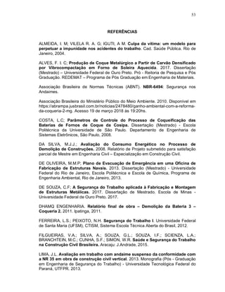 53
REFERÊNCIAS
ALMEIDA, I. M; VILELA R. A. G; IGUTI, A M. Culpa da vítima: um modelo para
perpetuar a impunidade nos acidentes do trabalho. Cad. Saúde Pública. Rio de
Janeiro, 2004.
ALVES, F. I. C; Produção de Coque Metalúrgico a Partir de Carvão Densificado
por Vibrocompactação em Forno de Soleira Aquecida. 2017. Dissertação
(Mestrado) – Universidade Federal de Ouro Preto. Pró - Reitoria de Pesquisa e Pós
Graduação. REDEMAT – Programa de Pós Graduação em Engenharia de Materiais.
Associação Brasileira de Normas Técnicas (ABNT). NBR-6494: Segurança nos
Andaimes.
Associação Brasileira do Ministério Público do Meio Ambiente. 2010. Disponível em
https://abrampa.jusbrasil.com.br/noticias/2478480/ganho-ambiental-com-a-reforma-
da-coqueria-2-mg. Acesso 19 de março 2018 às 19:20hs.
COSTA, L.C; Parâmetros de Controle do Processo de Coqueificação das
Baterias de Fornos de Coque da Cosipa. Dissertação (Mestrado) - Escola
Politécnica da Universidade de São Paulo. Departamento de Engenharia de
Sistemas Eletrônicos, São Paulo, 2008.
DA SILVA, M.J.J.; Avaliação do Consumo Energético no Processo de
Demolição de Construções. 2008. Relatório de Projeto submetido para satisfação
parcial de Mestre em Engenharia Civil – Especialização em Construção Civil.
DE OLIVEIRA, M.M.P; Plano de Evacuação de Emergência em uma Oficina de
Fabricação de Estruturas Navais. 2013. Dissertação (Mestrado) - Universidade
Federal do Rio de Janeiro, Escola Politécnica e Escola de Química, Programa de
Engenharia Ambiental, Rio de Janeiro, 2013.
DE SOUZA, C.F; A Segurança do Trabalho aplicada à Fabricação e Montagem
de Estruturas Metálicas. 2017. Dissertação de Mestrado. Escola de Minas -
Universidade Federal de Ouro Preto. 2017.
DHAMQ ENGENHARIA. Relatório final de obra – Demolição da Bateria 3 –
Coqueria 2. 2011. Ipatinga, 2011.
FERREIRA, L.S.; PEIXOTO, N.H. Segurança do Trabalho I. Universidade Federal
de Santa Maria (UFSM), CTISM, Sistema Escola Técnica Aberta do Brasil, 2012.
FILGUEIRAS, V.A.; SILVA, A.; SOUZA, G.L.; SOUZA, I.F.; SCIENZA, L.A.;
BRANCHTEIN, M.C.; CUNHA, S.F.; SIMON, W.R. Saúde e Segurança do Trabalho
na Construção Civil Brasileira. Aracaju: J.Andrade, 2015.
LIMA, J.L. Avaliação em trabalho com andaime suspenso da conformidade com
a NR 35 em obra de construção civil vertical. 2013. Monografia (Pós - Graduação
em Engenharia de Segurança do Trabalho) - Universidade Tecnológica Federal do
Paraná, UTFPR. 2013.
 