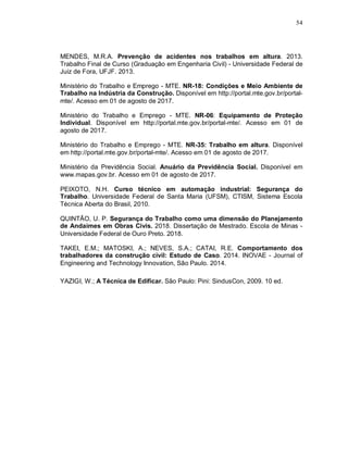 54
MENDES, M.R.A. Prevenção de acidentes nos trabalhos em altura. 2013.
Trabalho Final de Curso (Graduação em Engenharia Civil) - Universidade Federal de
Juiz de Fora, UFJF. 2013.
Ministério do Trabalho e Emprego - MTE. NR-18: Condições e Meio Ambiente de
Trabalho na Indústria da Construção. Disponível em http://portal.mte.gov.br/portal-
mte/. Acesso em 01 de agosto de 2017.
Ministério do Trabalho e Emprego - MTE. NR-06: Equipamento de Proteção
Individual. Disponível em http://portal.mte.gov.br/portal-mte/. Acesso em 01 de
agosto de 2017.
Ministério do Trabalho e Emprego - MTE. NR-35: Trabalho em altura. Disponível
em http://portal.mte.gov.br/portal-mte/. Acesso em 01 de agosto de 2017.
Ministério da Previdência Social. Anuário da Previdência Social. Disponível em
www.mapas.gov.br. Acesso em 01 de agosto de 2017.
PEIXOTO, N.H. Curso técnico em automação industrial: Segurança do
Trabalho. Universidade Federal de Santa Maria (UFSM), CTISM, Sistema Escola
Técnica Aberta do Brasil, 2010.
QUINTÃO, U. P. Segurança do Trabalho como uma dimensão do Planejamento
de Andaimes em Obras Civis. 2018. Dissertação de Mestrado. Escola de Minas -
Universidade Federal de Ouro Preto. 2018.
TAKEI, E.M.; MATOSKI, A.; NEVES, S.A.; CATAI, R.E. Comportamento dos
trabalhadores da construção civil: Estudo de Caso. 2014. INOVAE - Journal of
Engineering and Technology Innovation, São Paulo. 2014.
YAZIGI, W.; A Técnica de Edificar. São Paulo: Pini: SindusCon, 2009. 10 ed.
 