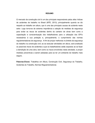 RESUMO
O mercado da construção civil é um dos principais responsáveis pelos altos índices
de acidentes de trabalho no Brasil (MTE, 2013), principalmente quando se diz
respeito ao trabalho em altura, que é uma das principais causas de acidente neste
setor. Logo torna-se de extrema importância a adoção de medidas de segurança
para evitar os riscos de acidentes dentro do canteiro de obras bem como a
capacitação e conscientização dos trabalhadores para a utilização dos EPI’s
necessários à sua proteção e, principalmente, o cumprimento das normas
regulamentadoras de segurança. A fim de propor melhorias no âmbito da segurança
do trabalho na construção civil, ao se executar atividades em altura, será analisado
os possíveis riscos de acidentes a que os trabalhadores estão expostos ao se fazer
a demolição de uma obra, bem como os riscos envolvidos nesta atividade, e propor
medidas preventivas a serem adotadas para se ter um ambiente de trabalho mais
seguro.
Palavras-Chave: Trabalhos em Altura, Construção Civil, Segurança do Trabalho,
Acidentes do Trabalho, Normas Regulamentadoras
 