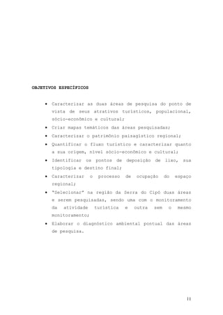 11
OBJETIVOS ESPECÍFICOS
 Caracterizar as duas áreas de pesquisa do ponto de
vista de seus atrativos turísticos, populacional,
sócio-econômico e cultural;
 Criar mapas temáticos das áreas pesquisadas;
 Caracterizar o patrimônio paisagístico regional;
 Quantificar o fluxo turístico e caracterizar quanto
a sua origem, nível sócio-econômico e cultural;
 Identificar os pontos de deposição de lixo, sua
tipologia e destino final;
 Caracterizar o processo de ocupação do espaço
regional;
 “Selecionar” na região da Serra do Cipó duas áreas
e serem pesquisadas, sendo uma com o monitoramento
da atividade turística e outra sem o mesmo
monitoramento;
 Elaborar o diagnóstico ambiental pontual das áreas
de pesquisa.
 