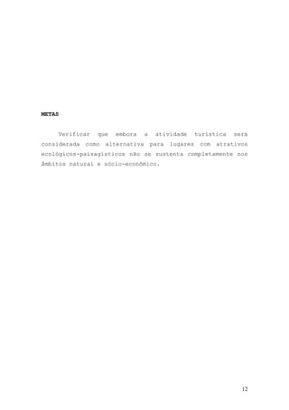 12
METAS
Verificar que embora a atividade turística será
considerada como alternativa para lugares com atrativos
ecológicos-paisagísticos não se sustenta completamente nos
âmbitos natural e sócio-econômico.
 