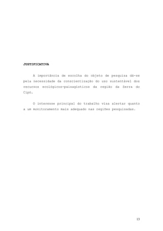 13
JUSTIFICATIVA
A importância de escolha do objeto de pesquisa dá-se
pela necessidade da conscientização do uso sustentável dos
recursos ecológicos-paisagísticos da região da Serra do
Cipó.
O interesse principal do trabalho visa alertar quanto
a um monitoramento mais adequado nas regiões pesquisadas.
 