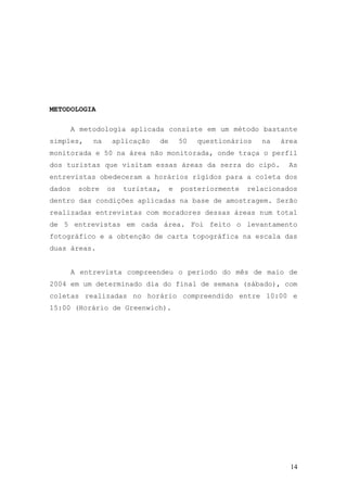 14
METODOLOGIA
A metodologia aplicada consiste em um método bastante
simples, na aplicação de 50 questionários na área
monitorada e 50 na área não monitorada, onde traça o perfil
dos turistas que visitam essas áreas da serra do cipó. As
entrevistas obedeceram a horários rígidos para a coleta dos
dados sobre os turistas, e posteriormente relacionados
dentro das condições aplicadas na base de amostragem. Serão
realizadas entrevistas com moradores dessas áreas num total
de 5 entrevistas em cada área. Foi feito o levantamento
fotográfico e a obtenção de carta topográfica na escala das
duas áreas.
A entrevista compreendeu o período do mês de maio de
2004 em um determinado dia do final de semana (sábado), com
coletas realizadas no horário compreendido entre 10:00 e
15:00 (Horário de Greenwich).
 