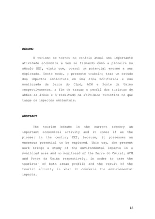 15
RESUMO
O turismo se tornou no cenário atual uma importante
atividade econômica e vem se firmando como a pioneira no
século XXI, visto que, possui um potencial enorme a ser
explorado. Deste modo, o presente trabalho traz um estudo
dos impactos ambientais em uma área monitorada e não
monitorada da Serra do Cipó, ACM e Ponte da Usina
respectivamente, a fim de traçar o perfil dos turistas de
ambas as áreas e o resultado da atividade turística no que
tange os impactos ambientais.
ABSTRACT
The tourism became in the current scenery an
important economical activity and it comes if as the
pioneer in the century XXI, because, it possesses an
enormous potential to be explored. This way, the present
work brings a study of the environmental impacts in a
monitored area and no monitored of the Serra do Curral, ACM
and Ponte da Usina respectively, in order to draw the
tourists' of both areas profile and the result of the
tourist activity in what it concerns the environmental
impacts.
 