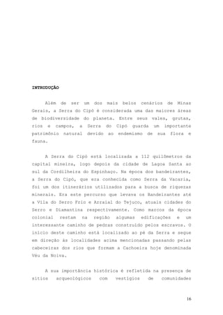 16
INTRUDUÇÃO
Além de ser um dos mais belos cenários de Minas
Gerais, a Serra do Cipó é considerada uma das maiores áreas
de biodiversidade do planeta. Entre seus vales, grutas,
rios e campos, a Serra do Cipó guarda um importante
patrimônio natural devido ao endemismo de sua flora e
fauna.
A Serra do Cipó está localizada a 112 quilômetros da
capital mineira, logo depois da cidade de Lagoa Santa ao
sul da Cordilheira do Espinhaço. Na época dos bandeirantes,
a Serra do Cipó, que era conhecida como Serra da Vacaria,
foi um dos itinerários utilizados para a busca de riquezas
minerais. Era este percurso que levava os Bandeirantes até
a Vila do Serro Frio e Arraial do Tejuco, atuais cidades do
Serro e Diamantina respectivamente. Como marcos da época
colonial restam na região algumas edificações e um
interessante caminho de pedras construído pelos escravos. O
início deste caminho está localizado ao pé da Serra e segue
em direção às localidades acima mencionadas passando pelas
cabeceiras dos rios que formam a Cachoeira hoje denominada
Véu da Noiva.
A sua importância histórica é refletida na presença de
sítios arqueológicos com vestígios de comunidades
 