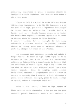 17
primitivas, comprovados em grutas e cavernas através de
desenhos e pinturas rupestres, com idade estimada entre 2
mil e 8 mil anos.
A Serra do Cipó é o divisor de águas para duas bacias
hidrográficas importantes: a do Rio São Francisco e a do
Rio Doce. O rio Cipó, que é o mais importante curso d’água
da região, nasce do encontro dos ribeirões Mascate e
Gavião, sendo que o ribeirão Mascate origina-se do Cânion
das Bandeirinhas enquanto o ribeirão Gavião nasce na serra
da Bocaina, ambos no interior do Parque Nacional.
O relevo acidentado favorece formação de cachoeiras,
corredeiras e piscinas naturais. Os cânions, formações
típicas da região, assim como as gargantas sinuosas e
profundas, abrigam cachoeiras em seu interior.
Para preservar este patrimônio natural, foi criado o
Parque Nacional da Serra do Cipó (PARNA Cipó) em 25 de
setembro de 1984. Após a sua criação e a pavimentação
asfáltica da Rodovia MG10, a transformação da Serra do Cipó
vem acontecendo de maneira rápida. Hoje a região conta com
uma gama de serviços como: estabelecimentos comerciais,
hotéis, pousadas, áreas de camping, sendo algumas
estruturadas, residências, propriedades rurais e sítios de
recreio. A população fixa é superior a 2.500 habitantes e
possui escola estadual, municipal, posto de saúde, serviço
de correio, cartório, associação comercial.
Devido ao fácil acesso, a Serra do Cipó, recebe um
fluxo turístico muito expressivo, o que por sua vez pode
acarretar grandes influências sobre o meio ambiente. O
 