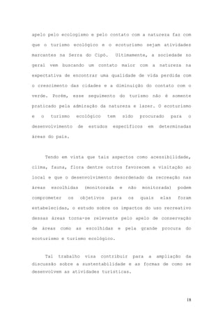18
apelo pelo ecologismo e pelo contato com a natureza faz com
que o turismo ecológico e o ecoturismo sejam atividades
marcantes na Serra do Cipó. Ultimamente, a sociedade no
geral vem buscando um contato maior com a natureza na
expectativa de encontrar uma qualidade de vida perdida com
o crescimento das cidades e a diminuição do contato com o
verde. Porém, esse seguimento do turismo não é somente
praticado pela admiração da natureza e lazer. O ecoturismo
e o turismo ecológico tem sido procurado para o
desenvolvimento de estudos específicos em determinadas
áreas do país.
Tendo em vista que tais aspectos como acessibilidade,
clima, fauna, flora dentre outros favorecem a visitação ao
local e que o desenvolvimento desordenado da recreação nas
áreas escolhidas (monitorada e não monitorada) podem
comprometer os objetivos para os quais elas foram
estabelecidas, o estudo sobre os impactos do uso recreativo
dessas áreas torna-se relevante pelo apelo de conservação
de áreas como as escolhidas e pela grande procura do
ecoturismo e turismo ecológico.
Tal trabalho visa contribuir para a ampliação da
discussão sobre a sustentabilidade e as formas de como se
desenvolvem as atividades turísticas.
 