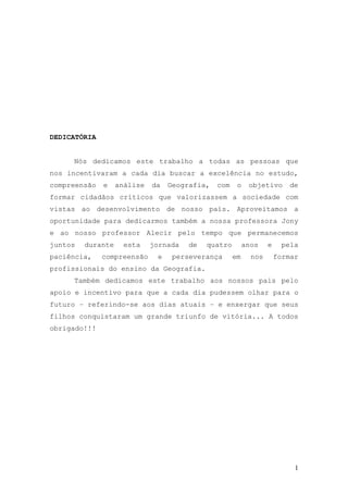 1
DEDICATÓRIA
Nós dedicamos este trabalho a todas as pessoas que
nos incentivaram a cada dia buscar a excelência no estudo,
compreensão e análise da Geografia, com o objetivo de
formar cidadãos críticos que valorizassem a sociedade com
vistas ao desenvolvimento de nosso país. Aproveitamos a
oportunidade para dedicarmos também a nossa professora Jony
e ao nosso professor Alecir pelo tempo que permanecemos
juntos durante esta jornada de quatro anos e pela
paciência, compreensão e perseverança em nos formar
profissionais do ensino da Geografia.
Também dedicamos este trabalho aos nossos pais pelo
apoio e incentivo para que a cada dia pudessem olhar para o
futuro – referindo-se aos dias atuais – e enxergar que seus
filhos conquistaram um grande triunfo de vitória... A todos
obrigado!!!
 