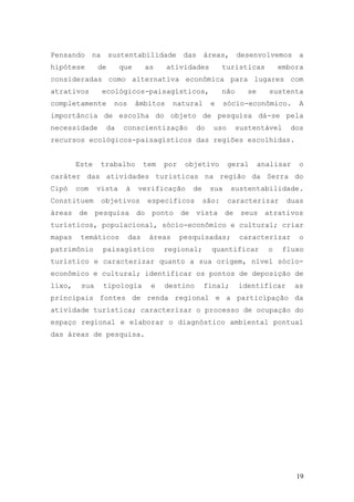 19
Pensando na sustentabilidade das áreas, desenvolvemos a
hipótese de que as atividades turísticas embora
consideradas como alternativa econômica para lugares com
atrativos ecológicos-paisagísticos, não se sustenta
completamente nos âmbitos natural e sócio-econômico. A
importância de escolha do objeto de pesquisa dá-se pela
necessidade da conscientização do uso sustentável dos
recursos ecológicos-paisagísticos das regiões escolhidas.
Este trabalho tem por objetivo geral analisar o
caráter das atividades turísticas na região da Serra do
Cipó com vista à verificação de sua sustentabilidade.
Constituem objetivos específicos são: caracterizar duas
áreas de pesquisa do ponto de vista de seus atrativos
turísticos, populacional, sócio-econômico e cultural; criar
mapas temáticos das áreas pesquisadas; caracterizar o
patrimônio paisagístico regional; quantificar o fluxo
turístico e caracterizar quanto a sua origem, nível sócio-
econômico e cultural; identificar os pontos de deposição de
lixo, sua tipologia e destino final; identificar as
principais fontes de renda regional e a participação da
atividade turística; caracterizar o processo de ocupação do
espaço regional e elaborar o diagnóstico ambiental pontual
das áreas de pesquisa.
 