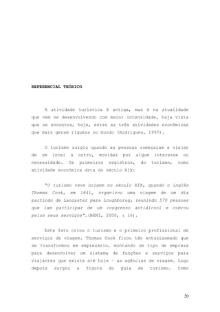 20
REFERENCIAL TEÓRICO
A atividade turística é antiga, mas é na atualidade
que vem se desenvolvendo com maior intensidade, haja vista
que se encontra, hoje, entre as três atividades econômicas
que mais geram riqueza no mundo (Rodrigues, 1997).
O turismo surgiu quando as pessoas começaram a viajar
de um local a outro, movidas por algum interesse ou
necessidade. Os primeiros registros, do turismo, como
atividade econômica data do século XIX:
“O turismo teve origem no século XIX, quando o inglês
Thomas Cook, em 1841, organizou uma viagem de um dia
partindo de Lancaster para Loughborug, reunindo 570 pessoas
que iam participar de um congresso antiálcool e cobrou
pelos seus serviços”.(BENI, 2000, : 16).
Este fato criou o turismo e o primeiro profissional de
serviços de viagem. Thomas Cook ficou tão entusiasmado que
se transformou em empresário, montando um tipo de empresa
para desenvolver um sistema de funções e serviços para
viajantes que existe até hoje – as agências de viagem. Logo
depois surgiu a figura do guia de turismo. Como
 