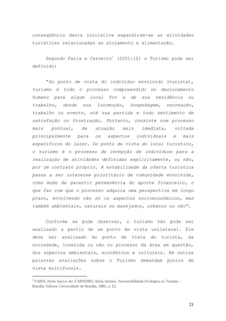 21
conseqüência desta iniciativa expandiram-se as atividades
turísticas relacionadas ao alojamento e alimentação.
Segundo Faria e Carneiro1
(2001:12) o Turismo pode ser
definido:
“Do ponto de vista do indivíduo envolvido (turista),
turismo é todo o processo compreendido no deslocamento
humano para algum local for a de sua residência ou
trabalho, desde sua locomoção, hospedagem, recreação,
trabalho ou evento, até sua partida e todo sentimento de
satisfação ou frustração. Portanto, consiste num processo
mais pontual, de atuação mais imediata, voltada
principalmente para os aspectos individuais e mais
específicos do lazer. Do ponto de vista do local turístico,
o turismo é o processo de recepção de indivíduos para a
realização de atividades definidas explicitamente, ou não,
por um contrato próprio. A estabilidade da oferta turística
passa a ser interesse prioritário da comunidade envolvida,
como modo de garantir permanência do aporte financeiro, o
que faz com que o processo adquira uma perspectiva em longo
prazo, envolvendo não só os aspectos socioeconômicos, mas
também ambientais, naturais ou manejados, urbanos ou não”.
Conforme se pode observar, o turismo não pode ser
analisado a partir de um ponto de vista unilateral. Ele
deve ser analisado do ponto de vista do turista, da
sociedade, inserida ou não no processo da área em questão,
dos aspectos ambientais, econômicos e culturais. Em outras
palavras avaliações sobre o Turismo demandam pontos de
vista multifocais.
1
FARIA, Doris Santos de; CARNEIRO, Kátia Saraiva. Sustentabilidade Ecológica no Turismo –
Brasília: Editora Universidade de Brasília, 2001, p 12.
 