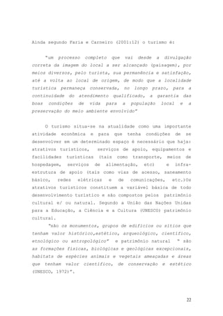 22
Ainda segundo Faria e Carneiro (2001:12) o turismo é:
“um processo completo que vai desde a divulgação
correta da imagem do local a ser alcançado (paisagem), por
meios diversos, pelo turista, sua permanência e satisfação,
até a volta ao local de origem, de modo que a localidade
turística permaneça conservada, no longo prazo, para a
continuidade do atendimento qualificado, a garantia das
boas condições de vida para a população local e a
preservação do meio ambiente envolvido”
O turismo situa-se na atualidade como uma importante
atividade econômica e para que tenha condições de se
desenvolver em um determinado espaço é necessário que haja:
atrativos turísticos, serviços de apoio, equipamentos e
facilidades turísticas (tais como transporte, meios de
hospedagem, serviços de alimentação, etc) e infra-
estrutura de apoio (tais como vias de acesso, saneamento
básico, redes elétricas e de comunicações, etc.)Os
atrativos turísticos constituem a variável básica de todo
desenvolvimento turístico e são compostos pelos patrimônio
cultural e/ ou natural. Segundo a União das Nações Unidas
para a Educação, a Ciência e a Cultura (UNESCO) patrimônio
cultural.
“são os monumentos, grupos de edifícios ou sítios que
tenham valor histórico,estético, arqueológico, científico,
etnológico ou antropológico” e patrimônio natural “ são
as formações físicas, biológicas e geológicas excepcionais,
habitats de espécies animais e vegetais ameaçadas e áreas
que tenham valor científico, de conservação e estético
(UNESCO, 1972)”.
 