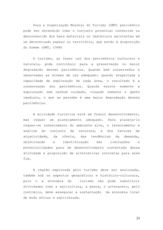 23
Para a Organização Mundial do Turismo (OMT) patrimônio
pode ser entendido como o conjunto potencial conhecido ou
desconhecido dos bens materiais ou imateriais existentes em
um determinado espaço ou território, que estão á disposição
do homem (OMT, 1998)
O turismo, ao fazer uso dos patrimônios culturais e
naturais, pode contribuir para a preservação ou maior
degradação desses patrimônios. Quando bem conservados e
observadas as normas de uso adequado: quando respeitada a
capacidade de exploração de cada área, o resultado é a
conservação dos patrimônios. Quando existe somente a
exploração sem nenhum cuidado, visando somente o ganho
imediato, o que se percebe é uma maior degradação desses
patrimônios.
A atividade turística está em franco desenvolvimento,
mas requer um planejamento adequado. Para planeja-lo
requer-se conhecimento do ambiente alvo, o levantamento e
análise do conjunto de recursos, e dos fatores de
atratividade, da oferta, das tendências da demanda,
objetivando a identificação das limitações e
potencialidades para um desenvolvimento sustentado dessa
atividade e proposição de alternativas concretas para esse
fim.
A região explorada pelo turismo deve ser analisada,
também sob os aspectos geográficos e histórico-culturais,
pois o a economia do turismo não pode substituir
atividades como a agricultura, a pesca, o artesanato, pelo
contrário, deve assegurar a sustentação da economia local
de modo eficaz e equilibrada.
 