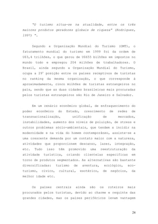 24
“O turismo situa-se na atualidade, entre os três
maiores produtos geradores globais de riqueza” (Rodrigues,
1997) “.
Segundo a Organização Mundial do Turismo (OMT), o
faturamento mundial do turismo em 1999 foi da ordem de
U$3,4 trilhões, o que gerou de U$655 bilhões em impostos no
mundo todo e empregou 204 milhões de trabalhadores. O
Brasil, ainda segundo a Organização Mundial do Turismo,
ocupa a 29o
posição entre os países receptivos de turistas
no ranking da mesma organização, o que corresponde á
aproximadamente, cinco milhões de turistas estrangeiros no
país, sendo que as duas cidades brasileiras mais procuradas
pelos turistas estrangeiros são Rio de Janeiro e Salvador.
Em um cenário econômico global, de enfraquecimento do
poder econômico do Estado, crescimento de redes de
transnacionalização, unificação de mercados,
instabilidades, aumento dos níveis de poluição, de stress e
outros problemas sócio-ambientais, que tendem a incidir na
modernidade e na vida do homem contemporâneo, assiste-se a
uma crescente demanda por um contato maior com a natureza,
atividades que proporcionem descanso, lazer, integração,
etc. Tudo isso têm promovido uma reestruturação da
atividade turística, criando clientelas específicas em
torno de produtos segmentados. As alternativas são bastante
diversificadas: turismo de aventura, ecológico, eco-
turismo, cívico, cultural, esotérico, de negócios, da
melhor idade etc.
Os países centrais ainda são os roteiros mais
procurados pelos turistas, devido ao charme e requinte das
grandes cidades, mas os países periféricos levam vantagem
 
