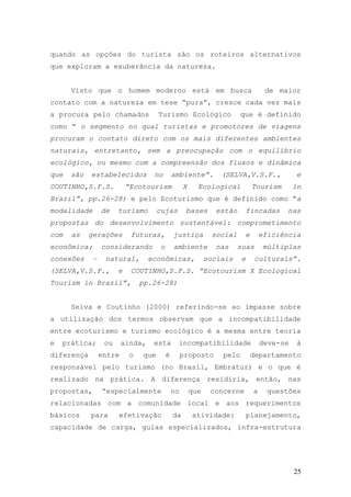 25
quando as opções do turista são os roteiros alternativos
que exploram a exuberância da natureza.
Visto que o homem moderno está em busca de maior
contato com a natureza em tese “pura”, cresce cada vez mais
a procura pelo chamados Turismo Ecológico que é definido
como “ o segmento no qual turistas e promotores de viagens
procuram o contato direto com os mais diferentes ambientes
naturais, entretanto, sem a preocupação com o equilíbrio
ecológico, ou mesmo com a compreensão dos fluxos e dinâmica
que são estabelecidos no ambiente”. (SELVA,V.S.F., e
COUTINHO,S.F.S. “Ecotourism X Ecological Tourism in
Brazil”, pp.26-28) e pelo Ecoturismo que é definido como “a
modalidade de turismo cujas bases estão fincadas nas
propostas do desenvolvimento sustentável: comprometimento
com as gerações futuras, justiça social e eficiência
econômica; considerando o ambiente nas suas múltiplas
conexões – natural, econômicas, sociais e culturais”.
(SELVA,V.S.F., e COUTINHO,S.F.S. “Ecotourism X Ecological
Tourism in Brazil”, pp.26-28)
Selva e Coutinho (2000) referindo-se ao impasse sobre
a utilização dos termos observam que a incompatibilidade
entre ecoturismo e turismo ecológico é a mesma entre teoria
e prática; ou ainda, esta incompatibilidade deve-se à
diferença entre o que é proposto pelo departamento
responsável pelo turismo (no Brasil, Embratur) e o que é
realizado na prática. A diferença residiria, então, nas
propostas, “especialmente no que concerne a questões
relacionadas com a comunidade local e aos requerimentos
básicos para efetivação da atividade: planejamento,
capacidade de carga, guias especializados, infra-estrutura
 