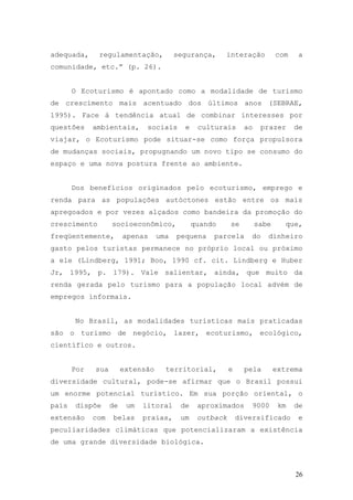26
adequada, regulamentação, segurança, interação com a
comunidade, etc.” (p. 26).
O Ecoturismo é apontado como a modalidade de turismo
de crescimento mais acentuado dos últimos anos (SEBRAE,
1995). Face à tendência atual de combinar interesses por
questões ambientais, sociais e culturais ao prazer de
viajar, o Ecoturismo pode situar-se como força propulsora
de mudanças sociais, propugnando um novo tipo se consumo do
espaço e uma nova postura frente ao ambiente.
Dos benefícios originados pelo ecoturismo, emprego e
renda para as populações autóctones estão entre os mais
apregoados e por vezes alçados como bandeira da promoção do
crescimento socioeconômico, quando se sabe que,
freqüentemente, apenas uma pequena parcela do dinheiro
gasto pelos turistas permanece no próprio local ou próximo
a ele (Lindberg, 1991; Boo, 1990 cf. cit. Lindberg e Huber
Jr, 1995, p. 179). Vale salientar, ainda, que muito da
renda gerada pelo turismo para a população local advém de
empregos informais.
No Brasil, as modalidades turísticas mais praticadas
são o turismo de negócio, lazer, ecoturismo, ecológico,
científico e outros.
Por sua extensão territorial, e pela extrema
diversidade cultural, pode-se afirmar que o Brasil possui
um enorme potencial turístico. Em sua porção oriental, o
país dispõe de um litoral de aproximados 9000 km de
extensão com belas praias, um outback diversificado e
peculiaridades climáticas que potencializaram a existência
de uma grande diversidade biológica.
 