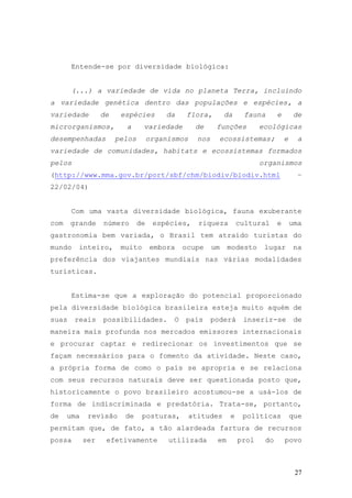 27
Entende-se por diversidade biológica:
(...) a variedade de vida no planeta Terra, incluindo
a variedade genética dentro das populações e espécies, a
variedade de espécies da flora, da fauna e de
microrganismos, a variedade de funções ecológicas
desempenhadas pelos organismos nos ecossistemas; e a
variedade de comunidades, habitats e ecossistemas formados
pelos organismos
(http://www.mma.gov.br/port/sbf/chm/biodiv/biodiv.html –
22/02/04)
Com uma vasta diversidade biológica, fauna exuberante
com grande número de espécies, riqueza cultural e uma
gastronomia bem variada, o Brasil tem atraído turistas do
mundo inteiro, muito embora ocupe um modesto lugar na
preferência dos viajantes mundiais nas várias modalidades
turísticas.
Estima-se que a exploração do potencial proporcionado
pela diversidade biológica brasileira esteja muito aquém de
suas reais possibilidades. O país poderá inserir-se de
maneira mais profunda nos mercados emissores internacionais
e procurar captar e redirecionar os investimentos que se
façam necessários para o fomento da atividade. Neste caso,
a própria forma de como o país se apropria e se relaciona
com seus recursos naturais deve ser questionada posto que,
historicamente o povo brasileiro acostumou-se a usá-los de
forma de indiscriminada e predatória. Trata-se, portanto,
de uma revisão de posturas, atitudes e políticas que
permitam que, de fato, a tão alardeada fartura de recursos
possa ser efetivamente utilizada em prol do povo
 