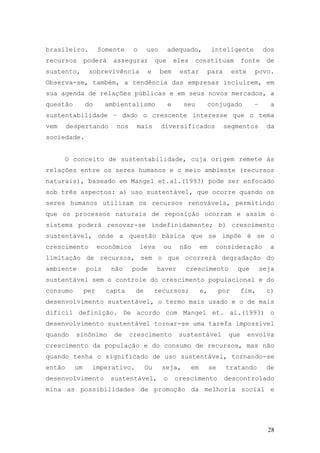 28
brasileiro. Somente o uso adequado, inteligente dos
recursos poderá assegurar que eles constituam fonte de
sustento, sobrevivência e bem estar para este povo.
Observa-se, também, a tendência das empresas incluírem, em
sua agenda de relações públicas e em seus novos mercados, a
questão do ambientalismo e seu conjugado – a
sustentabilidade – dado o crescente interesse que o tema
vem despertando nos mais diversificados segmentos da
sociedade.
O conceito de sustentabilidade, cuja origem remete às
relações entre os seres humanos e o meio ambiente (recursos
naturais), baseado em Mangel et.al.(1993) pode ser enfocado
sob três aspectos: a) uso sustentável, que ocorre quando os
seres humanos utilizam os recursos renováveis, permitindo
que os processos naturais de reposição ocorram e assim o
sistema poderá renovar-se indefinidamente; b) crescimento
sustentável, onde a questão básica que se impõe é se o
crescimento econômico leva ou não em consideração a
limitação de recursos, sem o que ocorrerá degradação do
ambiente pois não pode haver crescimento que seja
sustentável sem o controle do crescimento populacional e do
consumo per capta de recursos; e, por fim, c)
desenvolvimento sustentável, o termo mais usado e o de mais
difícil definição. De acordo com Mangel et. al.(1993) o
desenvolvimento sustentável tornar-se uma tarefa impossível
quando sinônimo de crescimento sustentável que envolva
crescimento da população e do consumo de recursos, mas não
quando tenha o significado de uso sustentável, tornando-se
então um imperativo. Ou seja, em se tratando de
desenvolvimento sustentável, o crescimento descontrolado
mina as possibilidades de promoção da melhoria social e
 