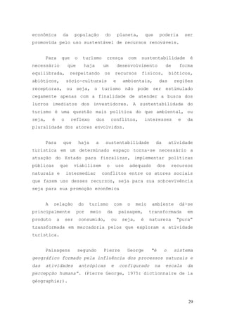 29
econômica da população do planeta, que poderia ser
promovida pelo uso sustentável de recursos renováveis.
Para que o turismo cresça com sustentabilidade é
necessário que haja um desenvolvimento de forma
equilibrada, respeitando os recursos físicos, bióticos,
abióticos, sócio-culturais e ambientais, das regiões
receptoras, ou seja, o turismo não pode ser estimulado
cegamente apenas com a finalidade de atender a busca dos
lucros imediatos dos investidores. A sustentabilidade do
turismo é uma questão mais política do que ambiental, ou
seja, é o reflexo dos conflitos, interesses e da
pluralidade dos atores envolvidos.
Para que haja a sustentabilidade da atividade
turística em um determinado espaço torna-se necessário a
atuação do Estado para fiscalizar, implementar políticas
públicas que viabilizem o uso adequado dos recursos
naturais e intermediar conflitos entre os atores sociais
que fazem uso desses recursos, seja para sua sobrevivência
seja para sua promoção econômica
A relação do turismo com o meio ambiente dá-se
principalmente por meio da paisagem, transformada em
produto a ser consumido, ou seja, é natureza “pura”
transformada em mercadoria pelos que exploram a atividade
turística.
Paisagens segundo Pierre George “é o sistema
geográfico formado pela influência dos processos naturais e
das atividades antrópicas e configurado na escala da
percepção humana”. (Pierre George, 1975: dictionnaire de la
géographie;).
 