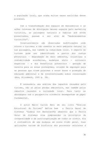 31
a população local, que acaba muitas vezes excluídas desse
processo.
Com a transformação dos espaços em mercadorias e as
ações intensas de divulgação desses espaços pelo marketing
turístico, as paisagens naturais e habitas até então
preservados, passam e ser alvo de “desbravamentos
turísticos”.
Invariavelmente são observadas modificações onde
ocorre o turismo; e não somente no meio ambiente natural ou
nas paisagens, mas também na comunidade local. O impacto do
turismo pode ser identificado a partir dos custos
potenciais – degradação do meio ambiente, injustiças e
instabilidade econômicas, mudanças sócio - culturais
negativas – e dos benefícios potenciais – geração de
receita para as áreas protegidas, criação de empregos para
as pessoas que vivem próximas a essas áreas e promoção de
educação ambiental e de conscientização sobre conservação
(Boo, Elizabeth, 1995 p. 34).
É necessária uma análise dos impactos causados pelo
turismo, não só pelas perdas ambientais, mas também pelos
impactos causados a sociedade local. Para tanto as
abordagens sob a perspectiva sistêmica desempenham um papel
fundamental.
O autor Mario Carlos Beni em seu livro “Análise
Estrutural do Turismo” define bem a Teoria Geral de
Sistemas “Ludwig von Bertalanffy observou que a Teoria
Geral de Sistemas visa compreender os princípios da
integralidade e da auto-organização em todos os níveis. Ela
é sintomática de uma mudança em nossa visão geral. Suas
aplicações variam da biofísica dos processos celulares á
 