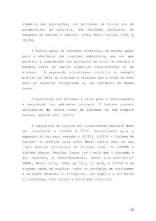 32
dinâmica das populações, dos problemas da física aos da
psiquiatria, da política, das unidades culturais, do
fenômeno do turismo e outros”. (BENI, Mário Carlos, 1998, p
19,20).
A Teoria Geral de Sistemas constituiu um enorme ganho
para a abordagem das questões ambientais, uma vez que
permitiu a compreensão dos processos de troca de energia e
matéria entre os vários elementos constituintes de um
sistema. A expressão ecossistema constitui um exemplo
prolixo da idéia de sistemas e expressa bem a forma de como
esta se encontra incorporada ao uso cotidiano do homem
comum.
O equilíbrio nos sistemas é vital para o funcionamento
e manutenção dos ambientes naturais. O turismo procura
utilizar-se da Teoria Geral de Sistemas na sua própria
versão, segundo Beni (1998).
A capacidade de suporte dos ecossistemas naturais deve
ser respeitada e também é fator determinante para a
expansão do turismo, segundo o SISTUR. SISTUR - Sistema de
Turismo –é definido pelo autor Mário Carlos Beni em seu
livro Análise Estrutural do Turismo como: “o SISTUR é
sistema aberto. Realiza trocas com o meio que o circunda e
por extensão, é interdependente, nunca auto-suficiente”
(BENI, Mário Carlo, 1998, pg 51.). Ou seja, o SISTUR é um
sistema capaz de analisar todos os conjuntos de atividades
e relações naturais ou antrópicas, nos espaços e nos meios
circundantes, onde ocorre a atividade turística.
 