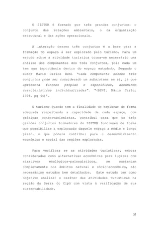 33
O SISTUR é formado por três grandes conjuntos: o
conjunto das relações ambientais, o da organização
estrutural e das ações operacionais.
A interação desses três conjuntos é a base para a
formação do espaço á ser explorado pelo turismo. Para um
estudo sobre a atividade turística torna-se necessário uma
análise dos componentes dos três conjuntos, pois cada um
tem sua importância dentro do espaço estudado. Segundo o
autor Mário Carlos Beni “Cada componente desses três
conjuntos pode ser considerado um subsistema em si, já que
apresenta funções própias e específicas, assumindo
características individualizadas”. “(BENI, Mário Carlo,
1998, pg 44)”.
O turismo quando tem a finalidade de explorar de forma
adequada respeitando a capacidade de cada espaço, com
práticas conservacionistas, contribui para que os três
grandes conjuntos formadores do SISTUR funcionem de forma
que possibilite a exploração daquele espaço a médio e longo
prazo, o que poderá contribui para o desenvolvimento
econômico e social das regiões exploradas.
Para verificar se as atividades turísticas, embora
consideradas como alternativas econômicas para lugares com
atrativos ecológicos-paisagísticos, se sustentam
completamente nos âmbitos natural e sócio-econômico, são
necessários estudos bem detalhados. Este estudo tem como
objetivo analisar o caráter das atividades turísticas na
região da Serra do Cipó com vista à verificação de sua
sustentabilidade.
 