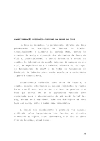34
CARACTERIZAÇÃO HISTÓRICO-CULTURAL DA SERRA DO CIPÓ
A área de pesquisa, já apresentada, abrange uma área
pertencente ao município de Santana do Riacho,
especificamente o distrito de Cardeal Mota, centro de
atração, de apoio e dispersão dos visitantes da Serra do
Cipó e, principalmente, o centro econômico e social da
região. Os habitantes da região próximas às margens do rio
Cipó, em específico do Rio Paraúna, afluente do rio Cipó,
os funcionários do IBAMA e de todos os habitantes do
Município de Jaboticatubas, estão econômica e socialmente
ligados à Cardeal Mota.
Anteriormente conhecida como Serra da Vacaria, a
região, segundo informações de pessoas residentes na região
há mais de 60 anos, era um centro criador de gado bovino e
muar que servia não só as populações vizinhas como
contribuía para o abastecimento do até então Curral Del
Rey, futura Belo Horizonte, além dos municípios de Nova
Lima com carne, leite e mulas para transporte.
A região foi inicialmente a primeira via natural
utilizada pelos bandeirantes com destino ao distrito
diamantino do Tijuco, atual Diamantina, e da Vila do Serro
Frio do Príncipe, atual Serro.
 