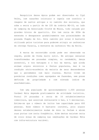 35
Resquícios dessa época podem ser observados no Cipó
Velho, com casarões coloniais e capela com oratório e
imagens de santos antigas e no caminho dos escravos, que
sobe a serra a partir do km 100 da rodovia MG-10, ao lado
do camping da Associação Cristã de Moços, todo calçado por
grandes blocos de quartzito. Ele tem cerca de 400m de
extensão e desaparece gradativamente nas proximidades da
pousada Chapéu de Sol. Este caminho por sinal é bastante
utilizado pelos turistas para poderem atingir as cachoeiras
do córrego Vacaria, a montante da cachoeira Véu da Noiva.
A marca da escravidão ainda pode ser observada na
região, porém de forma muito sutil. Em antigas senzalas
transformadas em pousadas simples, no candomblé, dança
ancestral, e nos batuques e o boi da manta, que ainda
animam alguns encontros e festas populares, mas é na
condição sócio-econômica da maioria de seus descendentes
que a percebemos com mais clareza. Muitos vivem em
precárias condições como agregados em fazendas, sem posse
definida de propriedade e com elevado índice de
analfabetismo.
Com uma população de aproximadamente 1.500 pessoas
Cardeal Mota depende praticamente de atividade turística.
Possui 24 pousadas e cerca de 16 estabelecimentos
comerciais, que associam restaurante e bar, e 5 mercearias.
Estima-se que o número de leitos tem capacidade para 600
pessoas. Esse número é bastante instável, pois alguns
desses estabelecimentos mudam de dono ou fecham e abrem
suas portas com certa freqüência. Além destas existem cerca
de cinco áreas de camping nas imediações de Cardeal Mota
com infra-estrutura variável.
 