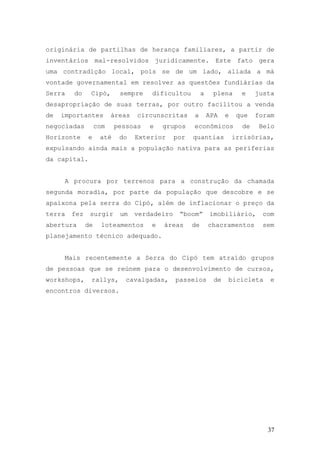 37
originária de partilhas de herança familiares, a partir de
inventários mal-resolvidos juridicamente. Este fato gera
uma contradição local, pois se de um lado, aliada a má
vontade governamental em resolver as questões fundiárias da
Serra do Cipó, sempre dificultou a plena e justa
desapropriação de suas terras, por outro facilitou a venda
de importantes áreas circunscritas a APA e que foram
negociadas com pessoas e grupos econômicos de Belo
Horizonte e até do Exterior por quantias irrisórias,
expulsando ainda mais a população nativa para as periferias
da capital.
A procura por terrenos para a construção da chamada
segunda moradia, por parte da população que descobre e se
apaixona pela serra do Cipó, além de inflacionar o preço da
terra fez surgir um verdadeiro “boom” imobiliário, com
abertura de loteamentos e áreas de chacramentos sem
planejamento técnico adequado.
Mais recentemente a Serra do Cipó tem atraído grupos
de pessoas que se reúnem para o desenvolvimento de cursos,
workshops, rallys, cavalgadas, passeios de bicicleta e
encontros diversos.
 