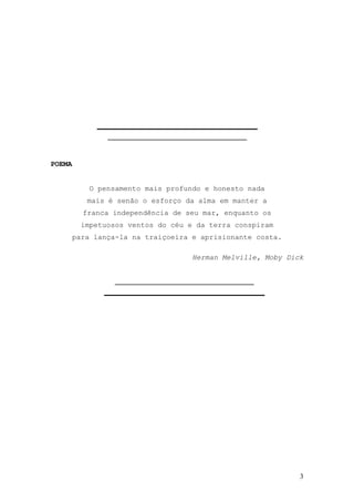 3
POEMA
O pensamento mais profundo e honesto nada
mais é senão o esforço da alma em manter a
franca independência de seu mar, enquanto os
impetuosos ventos do céu e da terra conspiram
para lança-la na traiçoeira e aprisionante costa.
Herman Melville, Moby Dick
 