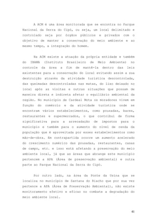 41
A ACM é uma área monitorada que se encontra no Parque
Nacional da Serra do Cipó, ou seja, um local delimitado e
controlado seja por órgãos públicos e privados com o
objetivo de manter a conservação do meio ambiente e ao
mesmo tempo, a integração do homem.
Na ACM existe a atuação da própria entidade e também
do IBAMA (Instituto Brasileiro de Meio Ambiente) no
controle da área a fim de mantê-la dentro das leis
existentes para a conservação do local evitando assim a sua
destruição através da atividade turística descontrolada,
das queimadas descontroladas nas matas, do lixo deixado no
local após as visitas e outras situações que possam de
maneira direta e indireta afetar o equilíbrio ambiental da
região. No município de Cardeal Mota os moradores vivem em
função do comércio e da atividade turística onde se
encontram vários estabelecimentos, como pousadas, bares,
restaurantes e supermercados, o que contribui de forma
significativa para a arrecadação de impostos para o
município e também para o aumento do nível de renda da
população que é aproveitada por esses estabelecimentos como
mão-de-obra. Em contrapartida ocorre um aumento acelerado
do crescimento numérico das pousadas, restaurantes, casas
de campo, etc. e isso está afetando a preservação do meio
ambiente local, já que as áreas que abrange este município
pertencem a APA (Área de preservação ambiental) e outra
parte ao Parque Nacional da Serra do Cipó.
Por outro lado, na área da Ponte da Usina que se
localiza no município de Santana do Riacho que por sua vez
pertence a APA (Área de Preservação Ambiental), não existe
monitoramento efetivo e eficaz no combate a degradação do
meio ambiente local.
 