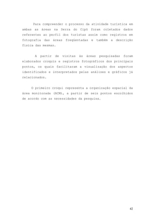 42
Para compreender o processo da atividade turística em
ambas as áreas na Serra do Cipó foram coletados dados
referentes ao perfil dos turistas assim como registros em
fotografia das áreas freqüentadas e também a descrição
física das mesmas.
A partir de visitas às áreas pesquisadas foram
elaborados croquis e registros fotográficos dos principais
pontos, os quais facilitaram a visualização dos aspectos
identificados e interpretados pelas análises e gráficos já
relacionados.
O primeiro croqui representa a organização espacial da
área monitorada (ACM), a partir de seis pontos escolhidos
de acordo com as necessidades da pesquisa.
 
