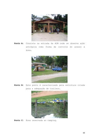 44
Ponto A: Consiste na entrada da ACM onde se observa ação
antrópica como forma de controle do acesso à
área.
Ponto B: Este ponto é caracterizado pela estrutura criada
para a adequação de trailers.
Ponto C: Área reservada ao camping.
 