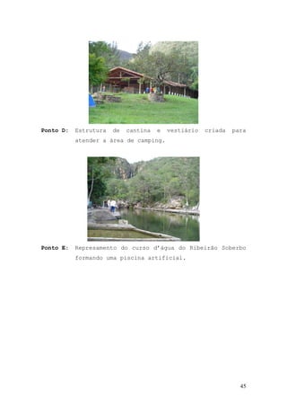 45
Ponto D: Estrutura de cantina e vestiário criada para
atender a área de camping.
Ponto E: Represamento do curso d’água do Ribeirão Soberbo
formando uma piscina artificial.
 