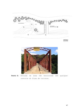 47
PONTE DA USINA
ÁREA NÃO MONITORADA
CROQUI
ZX
H
T
R
ANASTAMOSSADO
RIO PARAÚNA
SENTIDO DO CURSO
PONTESOBREORIOPARAÚNA
DEC
Ponto Z: Entrada da área não monitorada sem qualquer
controle do fluxo de turistas.
 
