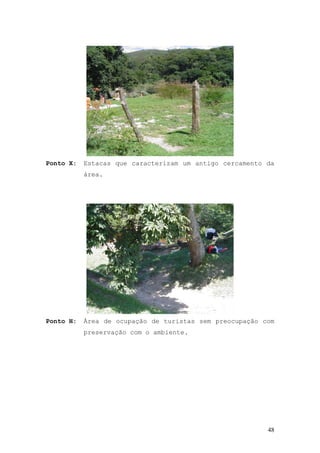 48
Ponto X: Estacas que caracterizam um antigo cercamento da
área.
Ponto H: Área de ocupação de turistas sem preocupação com
preservação com o ambiente.
 
