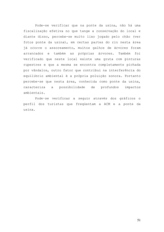 51
Pode-se verificar que na ponte da usina, não há uma
fiscalização efetiva no que tange a conservação do local e
diante disso, percebe-se muito lixo jogado pelo chão (ver
fotos ponte da usina), em certas partes do rio nesta área
já ocorre o assoreamento, muitos galhos de árvores foram
arrancados e também as próprias árvores. Também foi
verificado que neste local existe uma gruta com pinturas
rupestres e que a mesma se encontra completamente pichada
por vândalos, outro fator que contribui na interferência do
equilíbrio ambiental é a própria poluição sonora. Portanto
percebe-se que nesta área, conhecida como ponte da usina,
caracteriza a possibilidade de profundos impactos
ambientais.
Pode–se verificar a seguir através dos gráficos o
perfil dos turistas que freqüentam a ACM e a ponte da
usina.
 