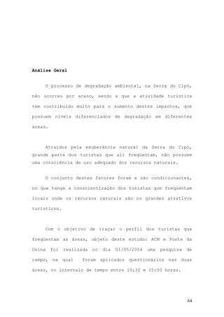 64
Análise Geral
O processo de degradação ambiental, na Serra do Cipó,
não ocorreu por acaso, sendo a que a atividade turística
tem contribuído muito para o aumento destes impactos, que
possuem níveis diferenciados de degradação em diferentes
áreas.
Atraídos pela exuberância natural da Serra do Cipó,
grande parte dos turistas que ali freqüentam, não possuem
uma consciência de uso adequado dos recursos naturais.
O conjunto destes fatores foram e são condicionantes,
no que tange a conscientização dos turistas que freqüentam
locais onde os recursos naturais são os grandes atrativos
turísticos.
Com o objetivo de traçar o perfil dos turistas que
freqüentam as áreas, objeto deste estudo: ACM e Ponte da
Usina foi realizada no dia 01/05/2004 uma pesquisa de
campo, na qual foram aplicados questionários nas duas
áreas, no intervalo de tempo entre 10:30 e 15:00 horas.
 