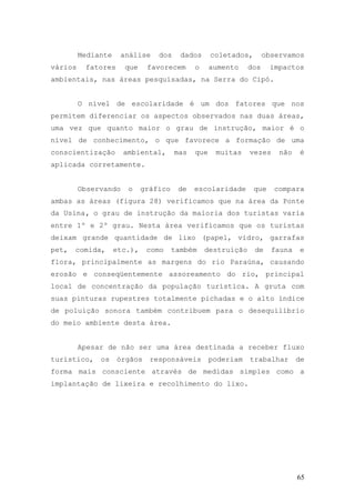 65
Mediante análise dos dados coletados, observamos
vários fatores que favorecem o aumento dos impactos
ambientais, nas áreas pesquisadas, na Serra do Cipó.
O nível de escolaridade é um dos fatores que nos
permitem diferenciar os aspectos observados nas duas áreas,
uma vez que quanto maior o grau de instrução, maior é o
nível de conhecimento, o que favorece a formação de uma
conscientização ambiental, mas que muitas vezes não é
aplicada corretamente.
Observando o gráfico de escolaridade que compara
ambas as áreas (figura 28) verificamos que na área da Ponte
da Usina, o grau de instrução da maioria dos turistas varia
entre 1º e 2º grau. Nesta área verificamos que os turistas
deixam grande quantidade de lixo (papel, vidro, garrafas
pet, comida, etc.), como também destruição de fauna e
flora, principalmente as margens do rio Paraúna, causando
erosão e conseqüentemente assoreamento do rio, principal
local de concentração da população turística. A gruta com
suas pinturas rupestres totalmente pichadas e o alto índice
de poluição sonora também contribuem para o desequilíbrio
do meio ambiente desta área.
Apesar de não ser uma área destinada a receber fluxo
turístico, os órgãos responsáveis poderiam trabalhar de
forma mais consciente através de medidas simples como a
implantação de lixeira e recolhimento do lixo.
 