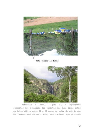 67
Mata ciliar ao fundo
Referente a idade, (figura 27) é importante
ressaltar que a maioria dos turistas nas duas áreas estão
na faixa etária entre 21 e 30 anos, ou seja, de acordo com
os relatos dos entrevistados, são turistas que procuram
 