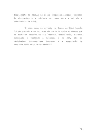 78
desrespeito às normas do local (poluição sonora), excesso
de visitantes e a cobrança de taxas para a entrada e
permanência na área.
O modo como se diverte na Serra do Cipó também
foi perguntado e os turistas da ponte da usina disseram que
se divertem nadando no rio Paraúna, descansando, fazendo
caminhada e curtindo a natureza e na ACM, são as
caminhadas, fotografias, descanso e a apreciação da
natureza como meio de relaxamento.
 