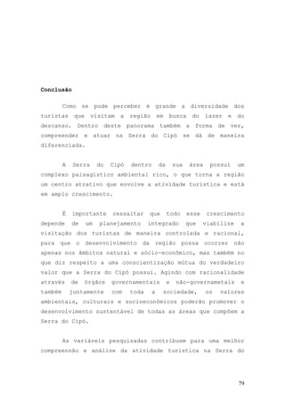 79
Conclusão
Como se pode perceber é grande a diversidade dos
turistas que visitam a região em busca do lazer e do
descanso. Dentro deste panorama também a forma de ver,
compreender e atuar na Serra do Cipó se dá de maneira
diferenciada.
A Serra do Cipó dentro da sua área possui um
complexo paisagístico ambiental rico, o que torna a região
um centro atrativo que envolve a atividade turística e está
em amplo crescimento.
É importante ressaltar que todo esse crescimento
depende de um planejamento integrado que viabilize a
visitação dos turistas de maneira controlada e racional,
para que o desenvolvimento da região possa ocorrer não
apenas nos âmbitos natural e sócio-econômico, mas também no
que diz respeito a uma conscientização mútua do verdadeiro
valor que a Serra do Cipó possui. Agindo com racionalidade
através de órgãos governamentais e não-governametais e
também juntamente com toda a sociedade, os valores
ambientais, culturais e socioeconômicos poderão promover o
desenvolvimento sustentável de todas as áreas que compõem a
Serra do Cipó.
As variáveis pesquisadas contribuem para uma melhor
compreensão e análise da atividade turística na Serra do
 