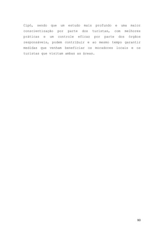 80
Cipó, sendo que um estudo mais profundo e uma maior
conscientização por parte dos turistas, com melhores
práticas e um controle eficaz por parte dos órgãos
responsáveis, podem contribuir e ao mesmo tempo garantir
medidas que venham beneficiar os moradores locais e os
turistas que visitam ambas as áreas.
 