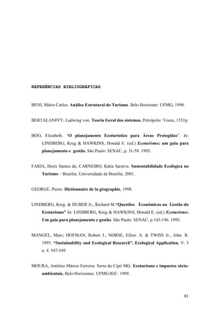 81
REFERÊNCIAS BIBLIOGRÁFICAS
BENI, Mário Carlos. Análise Estrutural do Turismo. Belo Horizonte: UFMG, 1998.
BERTALANFFY, Ludwing von. Teoria Geral dos sistemas. Petrópolis: Vozes, 1351p.
BOO, Elizabeth. “O planejamento Ecoturístico para Áreas Protegidas”. In:
LINDBERG, Kreg & HAWKINS, Donald E. (ed.) Ecoturismo; um guia para
planejamento e gestão. São Paulo: SENAC, p. 31-58. 1995.
FARIA, Doris Santos de, CARNEIRO, Kátia Saraiva. Sustentabilidade Ecológica no
Turismo – Brasília: Universidade de Brasília. 2001.
GEORGE, Pierre. Dictionnaire de la géographie, 1998.
LINDBERG, Kreg. & HUBER Jr., Richard M.“Questões Econômicas na Gestão do
Ecoturismo” In: LINDBERG, Kreg & HAWKINS, Donald E. (ed.) Ecoturismo:
Um guia para planejamento e gestão. São Paulo: SENAC, p.143-196. 1995.
MANGEL, Marc; HOFMAN, Robert J.; NORSE, Elliot. A. & TWISS Jr., John. R.
1993. “Sustainability and Ecological Research”. Ecological Application. V. 3
n. 4. 547-549
MOURA, Antônio Márcio Ferreira. Serra do Cipó MG. Ecoturismo e impactos sócio-
ambientais. Belo Horizontes. UFMG/IGC. 1999.
 