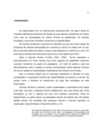 13 
1 INTRODUÇÃO 
As organizações vêm se reestruturando periodicamente. Há algum tempo as 
empresas trabalhavam pela busca de atender as suas próprias expectativas sem darem 
muito valor às necessidades do cliente. Através da globalização, da evolução 
tecnológica, surgi novos mercados, aumenta-se a competitividade. 
Os clientes compravam o que lhes era oferecido, por que não tinham opção. As 
empresas não estavam preocupadas se o produto ou serviço iria chegar com um dia, 
dois ou dez dias depois da compra porque o que interessava a mesma era o lucro. Por 
outro lado os clientes não reclamavam porque era a única opção que tinham. 
Após a segunda Guerra mundial (1945 –1950) faz-se necessário o 
desenvolvimento de novos estudos que foram capazes de estabelecer diferentes 
conceitos, resultando na quebra de paradigmas do modo de pensar e agir dos 
administradores, onde o produto ou serviço comercializado nesse segundo momento 
tem que se adaptar as necessidades e expectativas dos clientes e do mercado. 
Hoje os clientes exigem que as empresas identifiquem e atendam as suas 
necessidades e expectativas através das especificidades do produto ou serviço. No 
entanto como a empresa vai identifica-las faz parte das estratégias de cada 
Organização. 
Contudo identificar e atender a estas necessidades e expectativas não é papel 
muito fácil, visto que o mercado inova-se rapidamente, quer seja através das novas 
tecnologias, ou com a abertura de uma nova empresa concorrente. Antes de 
desenvolvidas, as ações devem ser planejadas através de análises das informações 
obtidas através dos resultados das pesquisas internas e externas aplicadas na 
organização. Segundo Nassar e Figueiredo (2007, p. 13): 
No ambiente empresarial de hoje, onde a concorrência é brutal e o consumidor 
se impõe de uma forma nunca vista, as linguagens de comunicação que 
interagem com a sociedade e com os públicos de interesse da empresa se 
tornam fundamentais no mix (composição) de comunicação empresarial. 
 