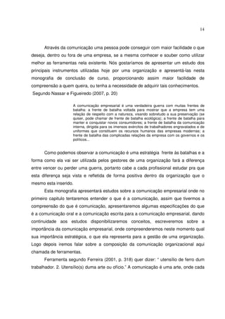 14 
Através da comunicação uma pessoa pode conseguir com maior facilidade o que 
deseja, dentro ou fora de uma empresa, se a mesma conhecer e souber como utilizar 
melhor as ferramentas nela existente. Nós gostaríamos de apresentar um estudo dos 
principais instrumentos utilizadas hoje por uma organização e apresentá-las nesta 
monografia de conclusão de curso, proporcionando assim maior facilidade de 
compreensão a quem queira, ou tenha a necessidade de adquirir tais conhecimentos. 
Segundo Nassar e Figueiredo (2007, p. 20) 
A comunicação empresarial é uma verdadeira guerra com muitas frentes de 
batalha: a frente de batalha voltada para mostrar que a empresa tem uma 
relação de respeito com a natureza, visando sobretudo a sua preservação (se 
quiser, pode chamar de frente de batalha ecológica); a frente de batalha para 
manter e conquistar novos consumidores; a frente de batalha da comunicação 
interna, dirigida para os imensos exércitos de trabalhadores engravatados e de 
uniformes que constituem os recursos humanos das empresas modernas; a 
frente de batalha das complicadas relações da empresa com os governos e os 
políticos... 
Como podemos observar a comunicação é uma estratégia frente às batalhas e a 
forma como ela vai ser utilizada pelos gestores de uma organização fará a diferença 
entre vencer ou perder uma guerra, portanto cabe a cada profissional estudar pra que 
esta diferença seja vista e refletida de forma positiva dentro da organização que o 
mesmo esta inserido. 
Esta monografia apresentará estudos sobre a comunicação empresarial onde no 
primeiro capitulo tentaremos entender o que é a comunicação, assim que tivermos a 
compreensão do que é comunicação, apresentaremos algumas especificações do que 
é a comunicação oral e a comunicação escrita para a comunicação empresarial, dando 
continuidade aos estudos disponibilizaremos conceitos, escreveremos sobre a 
importância da comunicação empresarial, onde compreenderemos neste momento qual 
sua importância estratégica, o que ela representa para a gestão de uma organização. 
Logo depois iremos falar sobre a composição da comunicação organizacional aqui 
chamada de ferramentas. 
Ferramenta segundo Ferreira (2001, p. 318) quer dizer: “ utensílio de ferro dum 
trabalhador. 2. Utensílio(s) duma arte ou ofício.” A comunicação é uma arte, onde cada 
 