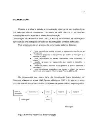 17 
2 COMUNICAÇÃO 
Ficamos a analisar e estudar a comunicação, observamos sem muito esforço 
que tudo que falamos, escrevemos, bem como se nada falarmos ou escrevermos 
nossas ações ou não ações será reflexo de comunicação. 
Comunicação para Bateman e Snell (1993, p. 402) “é a transmissão de informação e 
significado de uma parte para outra através da utilização de símbolos partilhados”. 
Para a realização de um processo de comunicação podemos destacar: 
• fonte (que pode ser pessoa, processo ou equipamentos que fornece as 
mensagens); 
• transmissor (processo ou equipamento que codifica a mensagem e a 
transmite ao canal); 
• canal (equipamento ou espaço intermediário entre transmissor e 
receptor); 
• receptor (processo ou equipamento que recebe e decodifica a 
mensagem); 
• destino (a pessoa, processo ou equipamento a quem é destinada a 
mensagem); 
• ruído (pertubações indesejáveis que tendem a alterar, de maneira 
imprevisível, a mensagem). (Shannon apud Pimenta, 2007, p. 45) 
Os componentes que fazem parte da comunicação foram estudados por 
Shannnon e Weaver no ano de 1949 (Tomasi e Medeiros, 2007, p. 7), originando assim 
o modelo mecanicista de comunicação onde podemos apresentá-lo no seguinte gráfico: 
Fonte de 
informação 
transmissor canal receptor receptor 
mensagem ruído 
Figura 1: Modelo mecanicista da comunicação 
mensagem 
 