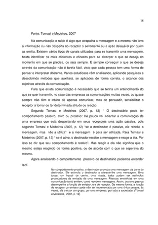 18 
Fonte: Tomasi e Medeiros, 2007 
Na comunicação o ruído é algo que atrapalha a mensagem e a mesma não leva 
a informação ou não desperta no receptor o sentimento ou a ação desejável por quem 
as emitiu. Existem vários tipos de canais utilizados para se transmitir uma mensagem, 
basta identificar os mais eficientes e eficazes para se alcançar o que se deseja no 
momento em que se precisa, ou seja sempre. E sempre conseguir o que se deseja 
através da comunicação não é tarefa fácil, visto que cada pessoa tem uma forma de 
pensar e interpretar diferente. Vários estudiosos vêm analisando, aplicando pesquisas e 
descobrindo métodos que auxiliará, se aplicados de forma correta, o alcance dos 
objetivos através da comunicação. 
Para que exista comunicação é necessário que se tenha um entendimento do 
que se quer transmitir, no caso das empresas as comunicações muitas vezes, ou quase 
sempre não têm o intuito de apenas comunicar, mas de persuadir, sensibilizar o 
receptor a tomar ou ter determinada atitude ou reação. 
Segundo Tomasi e Medeiros (2007, p. 12) “ O destinatário pode ter 
comportamento passivo, ativo ou proativo” De pouco vai adiantar a comunicação de 
uma empresa que esta despertando em seus receptores uma ação passiva, pois 
segundo Tomasi e Medeiros (2007, p. 12) “se o destinador é passivo, ele recebe a 
mensagem, mas não a utiliza” e a mensagem é para ser utilizada. Para Tomasi e 
Medeiros (2007, p. 12) “ se é ativo, o destinador recebe a mensagem e reage a ela. Por 
isso se diz que seu comportamento é reativo”. Mas reagir a ela não significa que o 
mesmo esteja reagindo de forma positiva, ou de acordo com o que se esperava do 
mesmo. 
Agora analisando o comportamento proativo do destinatário podemos entender 
que: 
No comportamento proativo, o destinador provoca uma mensagem da parte do 
destinador. Ele estimula o destinador a oferecer-lhe uma mensagem. Uma 
tosse, um franzir de cenho, uma risada, todos podem ser estímulos 
provocadores da emissão de uma mensagem. Pessoas envolvidas em uma 
comunicação tanto emitem, como recebem mensagens. Assim, ora uma pessoa 
desempenha a função de emissor, ora de receptor. Da mesma forma, a função 
de receptor ou emissor pode não ser representada por uma única pessoa; às 
vezes, ela o é por um grupo, por uma empresa, por toda a sociedade. (Tomasi 
e Medeiros, 2007, p. 12) 
 