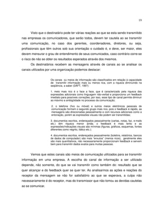 19 
Visto que o destinatário pode ter várias reações ao que se esta sendo transmitido 
nas empresas os comunicadores, que serão todos, devem ter cautela ao se transmitir 
uma comunicação, no caso dos gerentes, coordenadores, diretores, ou seja, 
profissionais que têm outros sob sua orientação o cuidado é, e deve, ser maior, eles 
devem mensurar o grau de entendimento de seus comunicados, caso contrário corre-se 
o risco de não se obter os resultados esperados através dos mesmos. 
Os destinatários recebem as mensagens através de canais ao se analisar os 
canais utilizados por uma organização podemos destacar: 
Os canais ou meios de informação são classificados em relação à capacidade 
de transmitir informação mais ou menos rica, com a riqueza diminuindo na 
seqüência, a saber (DAFT, 1997): 
1. meio mais rico é o face a face, que é caracterizado pela riqueza das 
expressões adicionais como linguagem não-verbal e proporciona um feedback 
imediato para possíveis correções; por isso, esse tipo de canal permite diminuir 
ao máximo a ambigüidade no processo da comunicação; 
2. o telefone (fixo ou móvel) e outros meios eletrônicos pessoais de 
comunicação formam o segundo grupo mais rico, pois o feedback é rápido, as 
mensagens são direcionadas pessoalmente e com recursos adicionais como a 
entonação, porém as expressões visuais não podem ser transmitidas; 
3. documentos escritos, endereçados pessoalmente (cartas, notas, faz, e-mails 
etc.) têm riqueza menor ainda; o feedback é mais lento e as 
expressões/indicações visuais são mínimas (figuras, gráficos, esquemas, fontes 
diferentes como negrito, itálico etc.); 
4. documentos escritos, endereçados pessoalmente (boletins, relatórios, bancos 
de dados de computador) são mais “enxutos” (menos ricos), geralmente eles 
são mais quantitativos, não necessariamente proporcionam feedback e servem 
bem para transmitir dados exatos para muitas pessoas. 
Vemos que estes canais são meios de comunicação utilizados para se transmitir 
informação em uma empresa. A escolha do canal de informação a ser utilizado 
depende, não somente, do que se vai transmitir como também do: resultado que se 
quer alcançar e do feedback quer se quer ter. Ao analisarmos as ações e reações do 
receptor da mensagem se não for satisfatório ao que se esperava, a culpa não 
necessariamente é do receptor, mas do transmissor que não tomou as devidas cautelas 
ao se comunicar. 
 